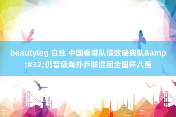 beautyleg 白丝 中国香港队惜败瑞典队&#32;仍晋级海外乒联混团全国杯八强