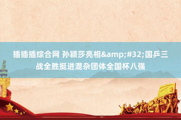 插插插综合网 孙颖莎亮相&#32;国乒三战全胜挺进混杂团体全国杯八强