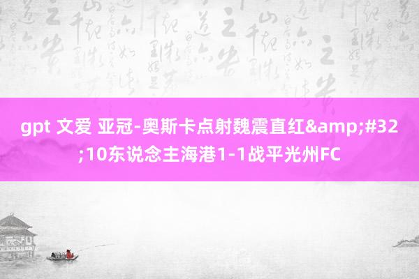 gpt 文爱 亚冠-奥斯卡点射魏震直红&#32;10东说念主海港1-1战平光州FC