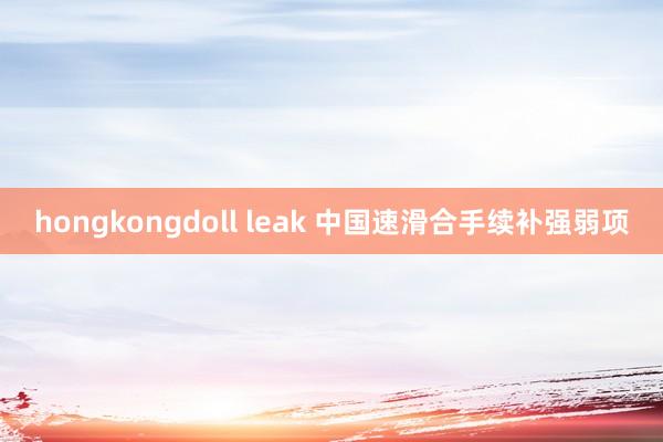 hongkongdoll leak 中国速滑合手续补强弱项