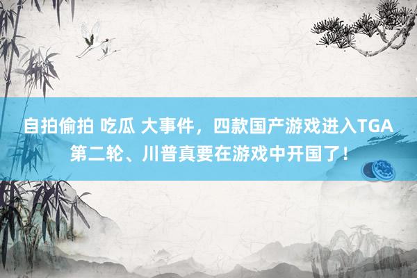自拍偷拍 吃瓜 大事件，四款国产游戏进入TGA第二轮、川普真要在游戏中开国了！