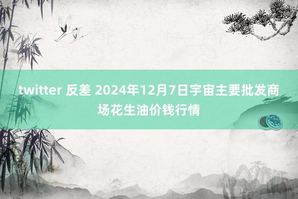 twitter 反差 2024年12月7日宇宙主要批发商场花生油价钱行情