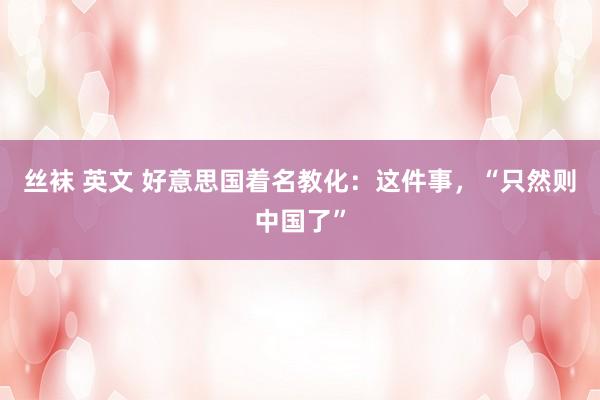 丝袜 英文 好意思国着名教化：这件事，“只然则中国了”