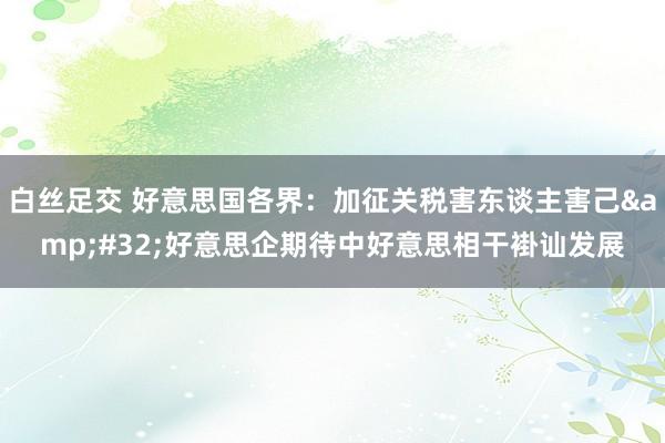 白丝足交 好意思国各界：加征关税害东谈主害己&#32;好意思企期待中好意思相干褂讪发展