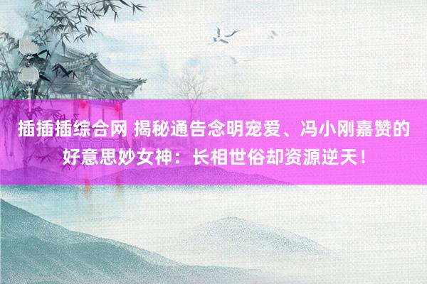 插插插综合网 揭秘通告念明宠爱、冯小刚嘉赞的好意思妙女神：长相世俗却资源逆天！