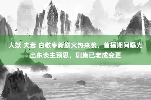 人妖 夫妻 白敬亭新剧火热来袭，首播期间曝光出东谈主预思，剧集已老成变更