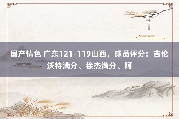 国产情色 广东121-119山西，球员评分：吉伦沃特满分、徐杰满分、阿