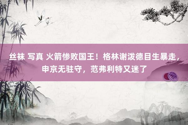 丝袜 写真 火箭惨败国王！格林谢泼德目生暴走，申京无驻守，范弗利特又迷了