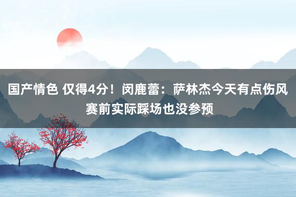 国产情色 仅得4分！闵鹿蕾：萨林杰今天有点伤风 赛前实际踩场也没参预