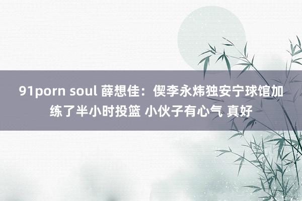 91porn soul 薛想佳：偰李永炜独安宁球馆加练了半小时投篮 小伙子有心气 真好