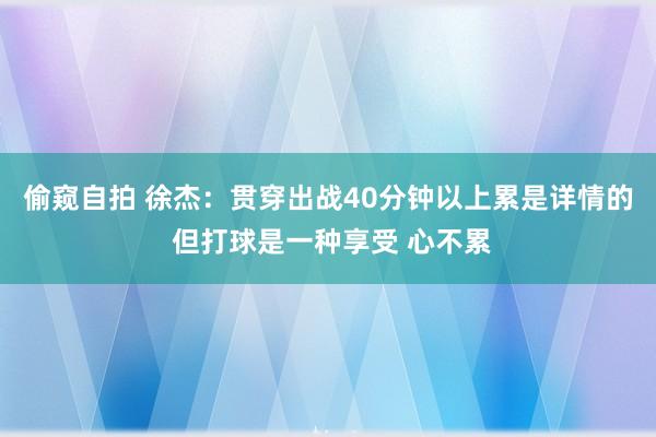 偷窥自拍 徐杰：贯穿出战40分钟以上累是详情的 但打球是一种享受 心不累