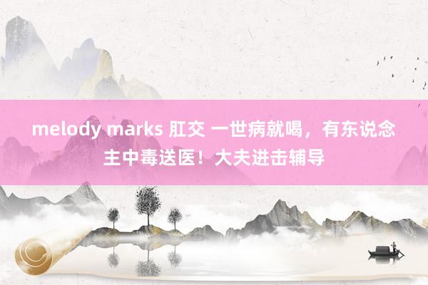 melody marks 肛交 一世病就喝，有东说念主中毒送医！大夫进击辅导