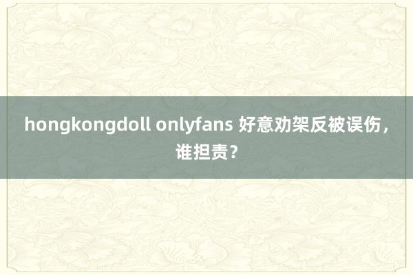 hongkongdoll onlyfans 好意劝架反被误伤，谁担责？