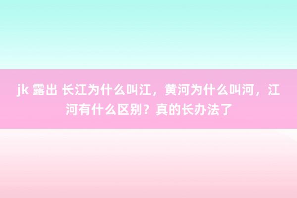 jk 露出 长江为什么叫江，黄河为什么叫河，江河有什么区别？真的长办法了