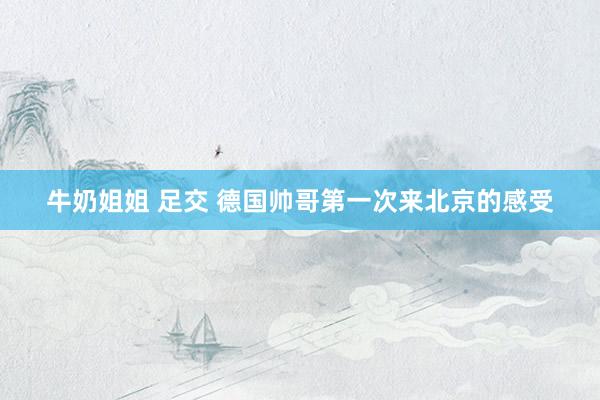 牛奶姐姐 足交 德国帅哥第一次来北京的感受