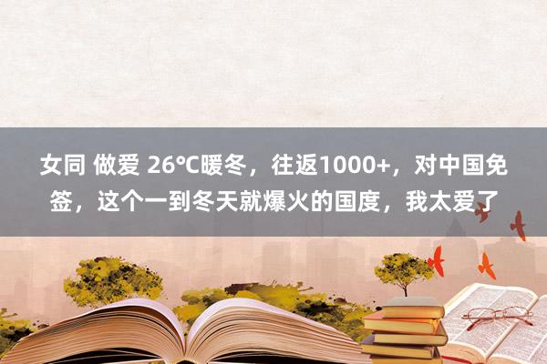 女同 做爱 26℃暖冬，往返1000+，对中国免签，这个一到冬天就爆火的国度，我太爱了