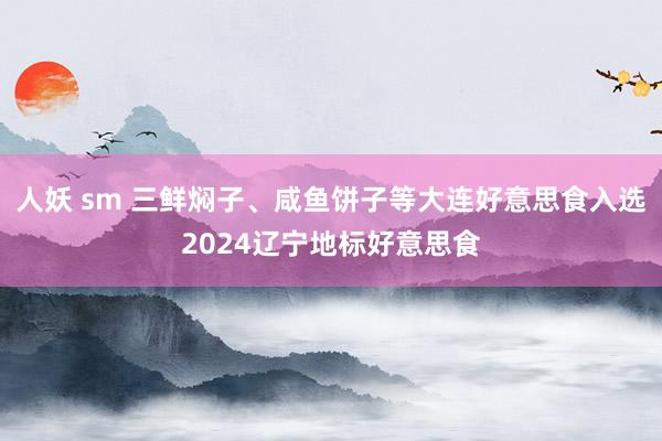 人妖 sm 三鲜焖子、咸鱼饼子等大连好意思食入选2024辽宁地标好意思食