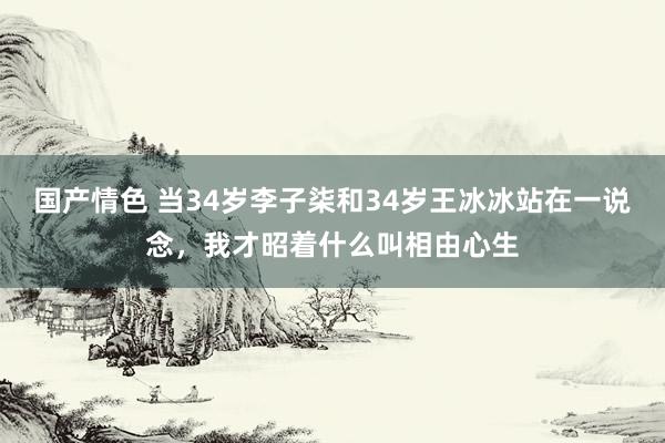 国产情色 当34岁李子柒和34岁王冰冰站在一说念，我才昭着什么叫相由心生