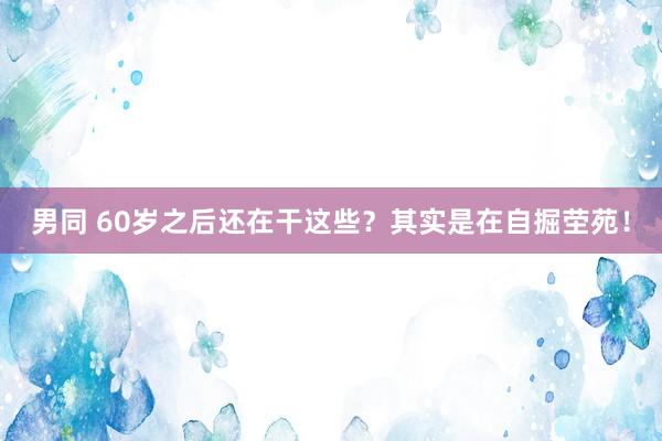 男同 60岁之后还在干这些？其实是在自掘茔苑！