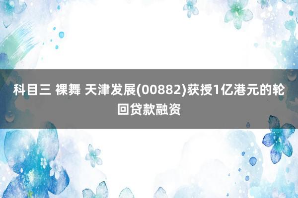 科目三 裸舞 天津发展(00882)获授1亿港元的轮回贷款融资