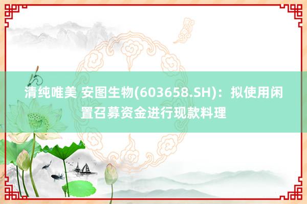 清纯唯美 安图生物(603658.SH)：拟使用闲置召募资金进行现款料理