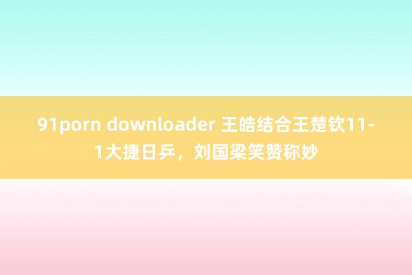 91porn downloader 王皓结合王楚钦11-1大捷日乒，刘国梁笑赞称妙