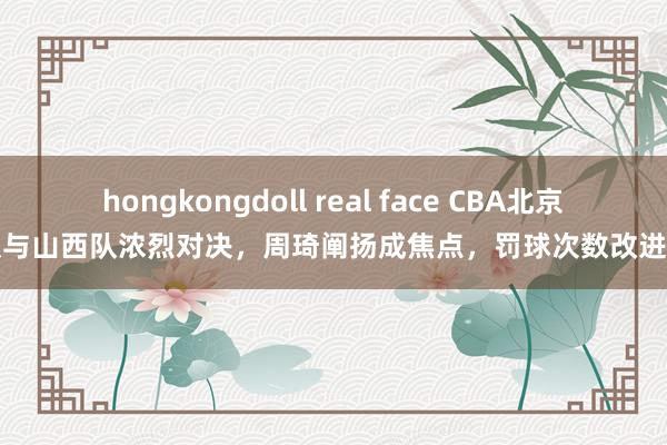 hongkongdoll real face CBA北京队与山西队浓烈对决，周琦阐扬成焦点，罚球次数改进高
