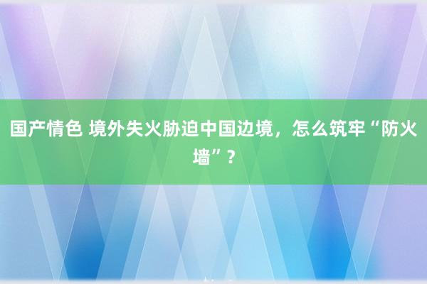 国产情色 境外失火胁迫中国边境，怎么筑牢“防火墙”？