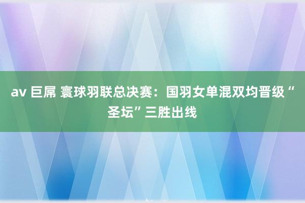 av 巨屌 寰球羽联总决赛：国羽女单混双均晋级“圣坛”三胜出线