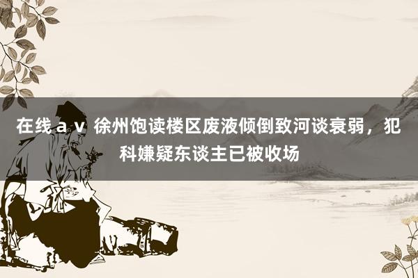 在线ａｖ 徐州饱读楼区废液倾倒致河谈衰弱，犯科嫌疑东谈主已被收场