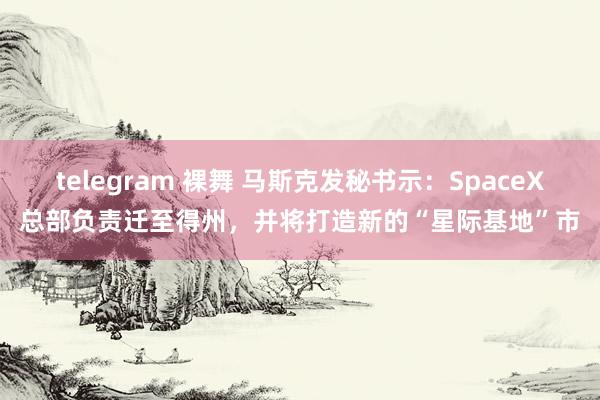 telegram 裸舞 马斯克发秘书示：SpaceX总部负责迁至得州，并将打造新的“星际基地”市