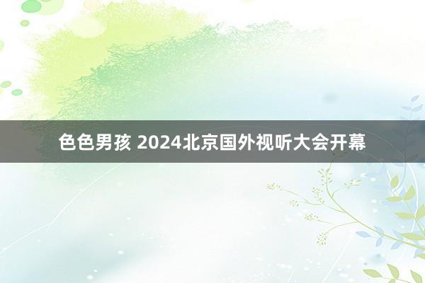 色色男孩 2024北京国外视听大会开幕