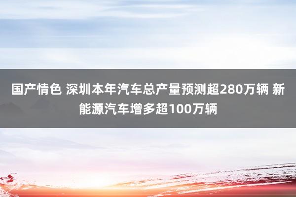 国产情色 深圳本年汽车总产量预测超280万辆 新能源汽车增多超100万辆