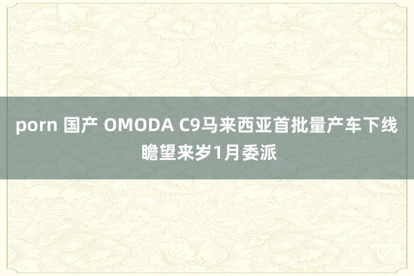porn 国产 OMODA C9马来西亚首批量产车下线 瞻望来岁1月委派
