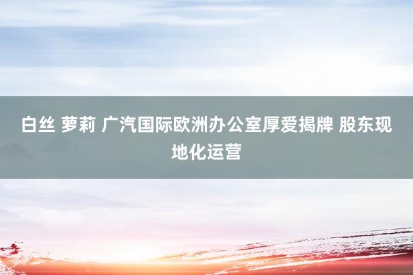 白丝 萝莉 广汽国际欧洲办公室厚爱揭牌 股东现地化运营