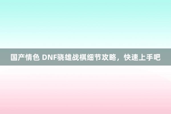 国产情色 DNF骁雄战棋细节攻略，快速上手吧