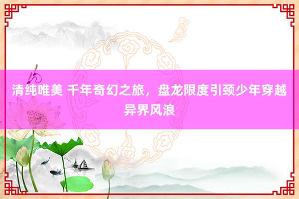 清纯唯美 千年奇幻之旅，盘龙限度引颈少年穿越异界风浪