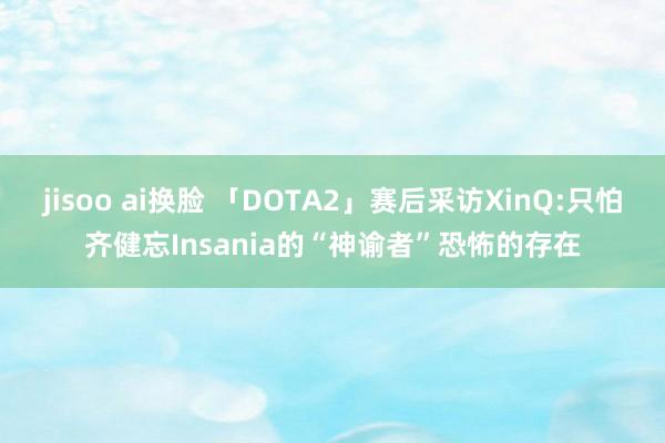 jisoo ai换脸 「DOTA2」赛后采访XinQ:只怕齐健忘Insania的“神谕者”恐怖的存在