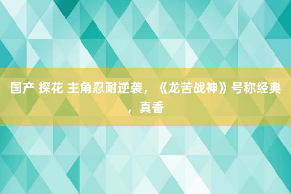 国产 探花 主角忍耐逆袭，《龙苦战神》号称经典，真香