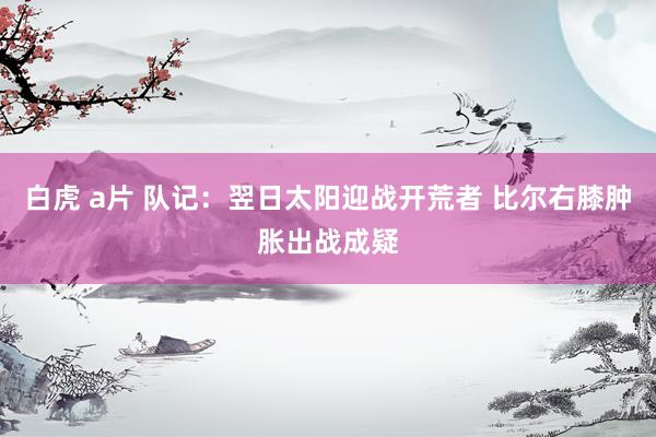 白虎 a片 队记：翌日太阳迎战开荒者 比尔右膝肿胀出战成疑