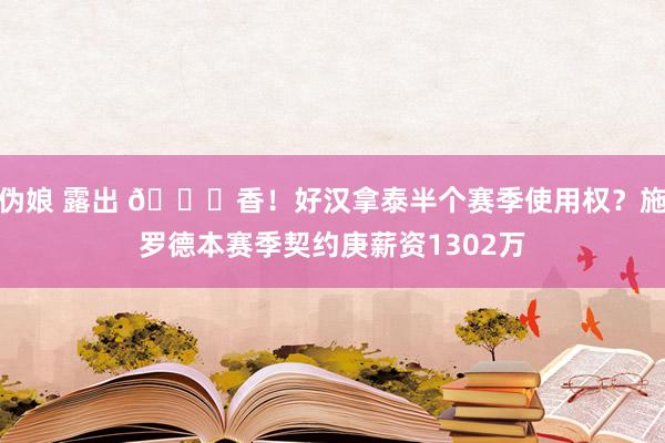 伪娘 露出 😍香！好汉拿泰半个赛季使用权？施罗德本赛季契约庚薪资1302万
