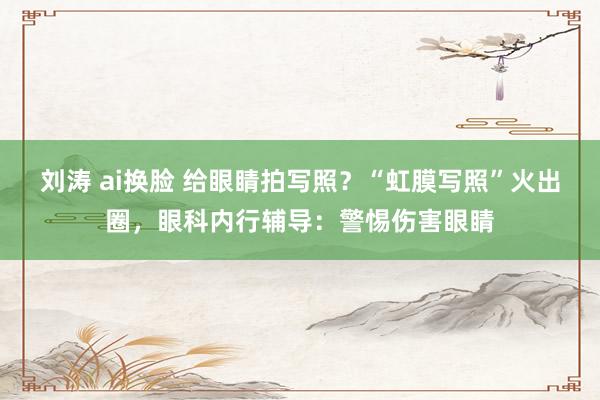 刘涛 ai换脸 给眼睛拍写照？“虹膜写照”火出圈，眼科内行辅导：警惕伤害眼睛