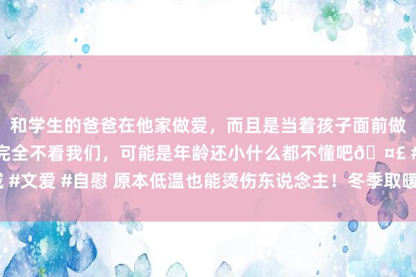 和学生的爸爸在他家做爱，而且是当着孩子面前做爱，太刺激了，孩子完全不看我们，可能是年龄还小什么都不懂吧🤣 #同城 #文爱 #自慰 原本低温也能烫伤东说念主！冬季取暖，老年东说念主可别草率了！