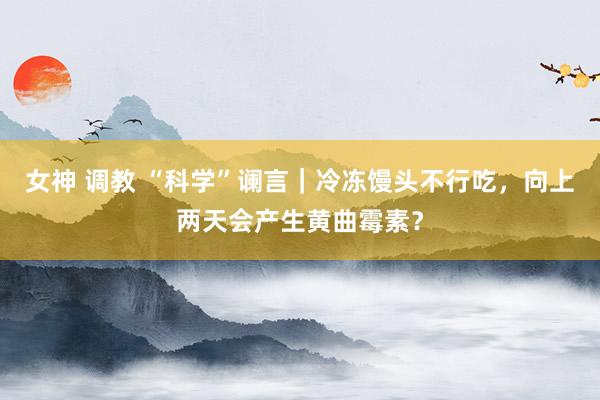 女神 调教 “科学”谰言｜冷冻馒头不行吃，向上两天会产生黄曲霉素？