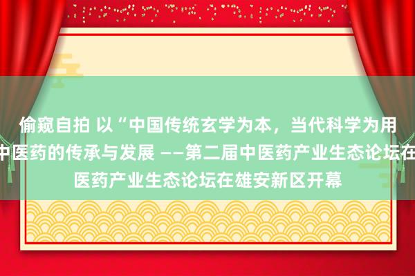 偷窥自拍 以“中国传统玄学为本，当代科学为用”原则，鼓励中医药的传承与发展 ——第二届中医药产业生态论坛在雄安新区开幕