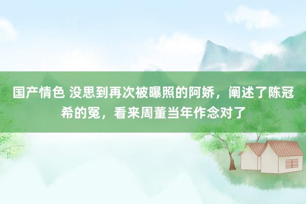 国产情色 没思到再次被曝照的阿娇，阐述了陈冠希的冤，看来周董当年作念对了