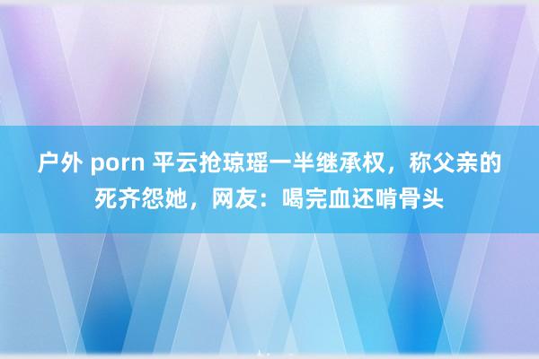 户外 porn 平云抢琼瑶一半继承权，称父亲的死齐怨她，网友：喝完血还啃骨头