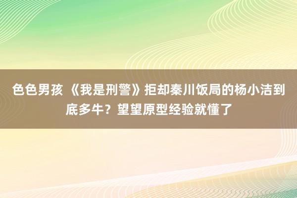 色色男孩 《我是刑警》拒却秦川饭局的杨小洁到底多牛？望望原型经验就懂了