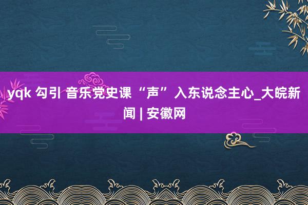 yqk 勾引 音乐党史课 “声” 入东说念主心_大皖新闻 | 安徽网