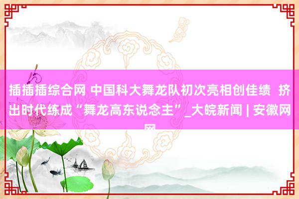 插插插综合网 中国科大舞龙队初次亮相创佳绩  挤出时代练成“舞龙高东说念主”_大皖新闻 | 安徽网